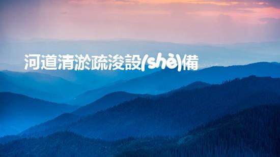 河道清淤疏浚設(shè)備清潔淤泥，重生河流：改善城市水環(huán)境的革新方案！